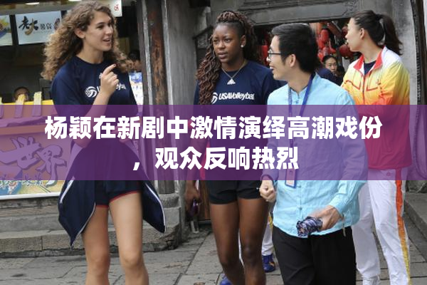 杨颖在新剧中激情演绎高潮戏份，观众反响热烈