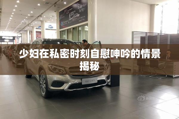 少妇在私密时刻自慰呻吟的情景揭秘
