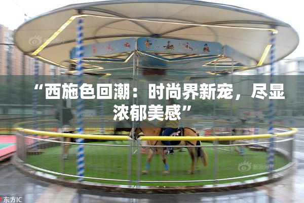 “西施色回潮：时尚界新宠，尽显浓郁美感”