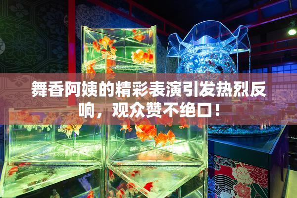 舞香阿姨的精彩表演引发热烈反响，观众赞不绝口！