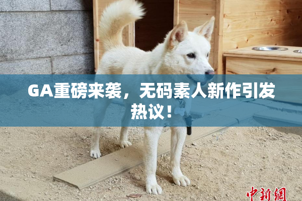 GA重磅来袭，无码素人新作引发热议！
