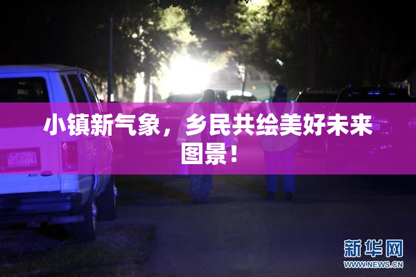 小镇新气象，乡民共绘美好未来图景！