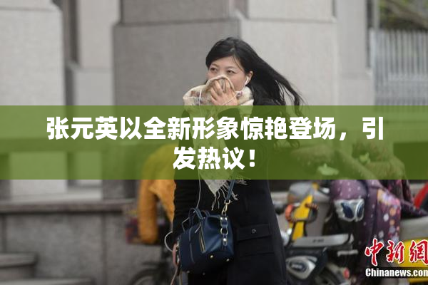 张元英以全新形象惊艳登场，引发热议！