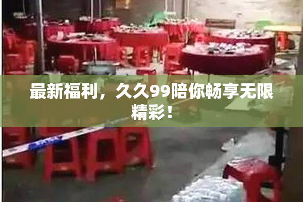最新福利，久久99陪你畅享无限精彩！