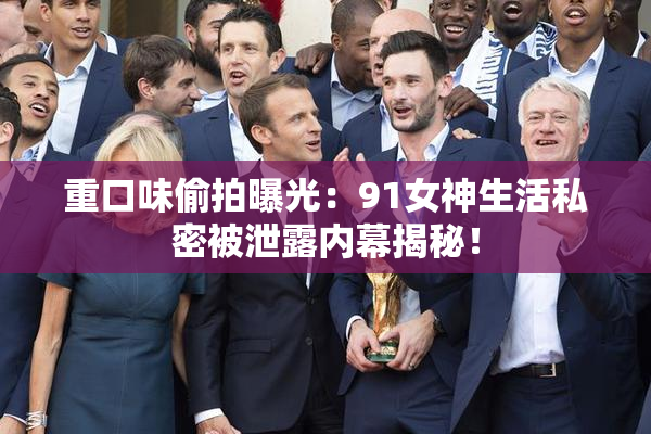 重口味偷拍曝光：91女神生活私密被泄露内幕揭秘！
