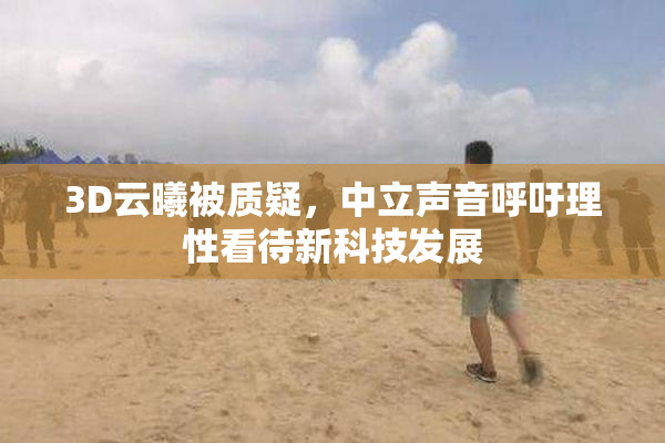 3D云曦被质疑，中立声音呼吁理性看待新科技发展