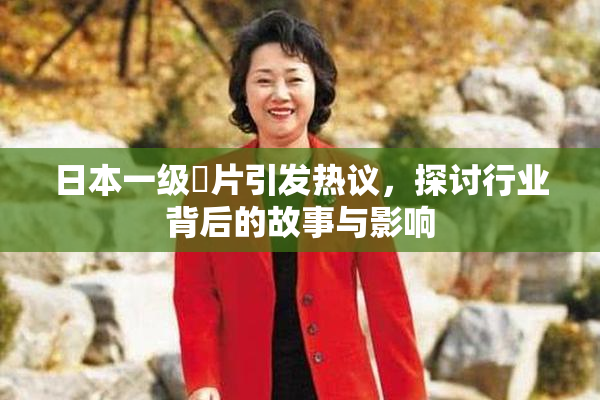 日本一级婬片引发热议，探讨行业背后的故事与影响