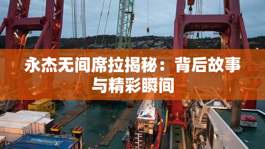 永杰无间席拉揭秘：背后故事与精彩瞬间