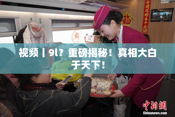 视频丨9l？重磅揭秘！真相大白于天下！