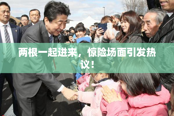 两根一起进来，惊险场面引发热议！