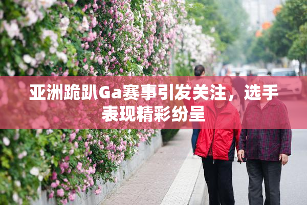 亚洲跪趴Ga赛事引发关注，选手表现精彩纷呈
