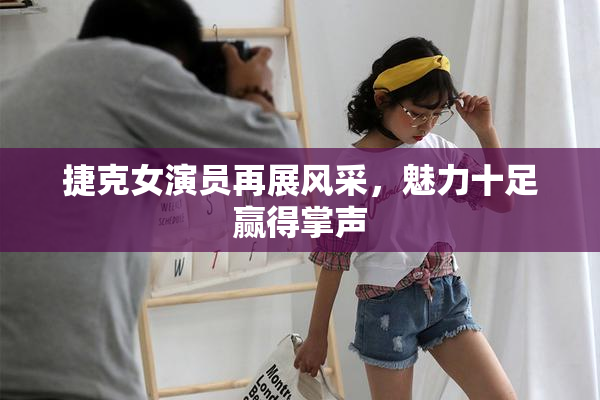 捷克女演员再展风采，魅力十足赢得掌声