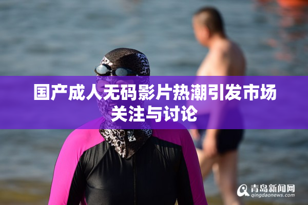 国产成人无码影片热潮引发市场关注与讨论