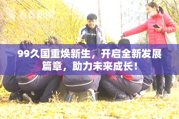 99久国重焕新生，开启全新发展篇章，助力未来成长！