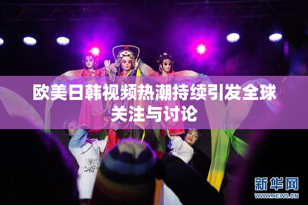 欧美日韩视频热潮持续引发全球关注与讨论