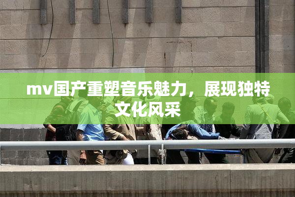 mv国产重塑音乐魅力，展现独特文化风采