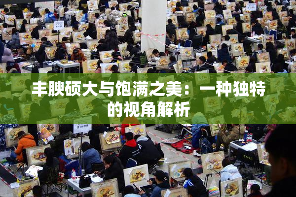 丰腴硕大与饱满之美：一种独特的视角解析