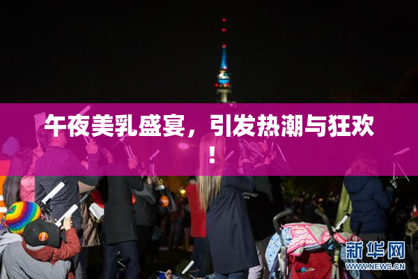午夜美乳盛宴，引发热潮与狂欢！