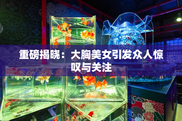 重磅揭晓：大胸美女引发众人惊叹与关注