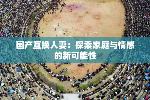国产互换人妻：探索家庭与情感的新可能性