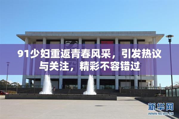 91少妇重返青春风采，引发热议与关注，精彩不容错过