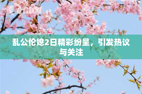 乱公伦媳2日精彩纷呈，引发热议与关注