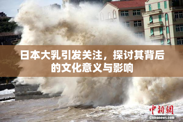 日本大乳引发关注，探讨其背后的文化意义与影响