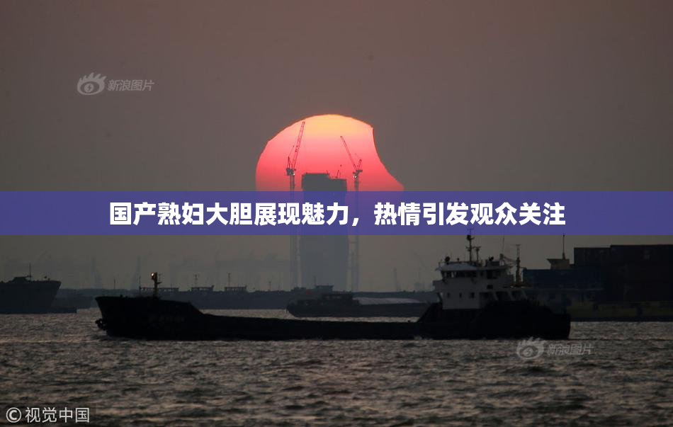国产熟妇大胆展现魅力，热情引发观众关注