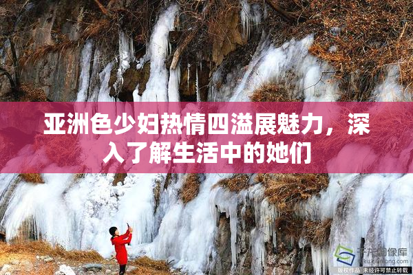 亚洲色少妇热情四溢展魅力，深入了解生活中的她们