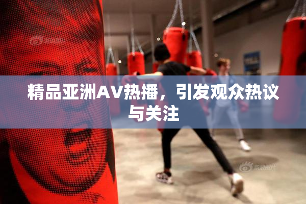 精品亚洲AV热播，引发观众热议与关注