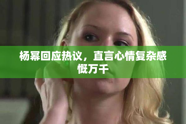 杨幂回应热议，直言心情复杂感慨万千