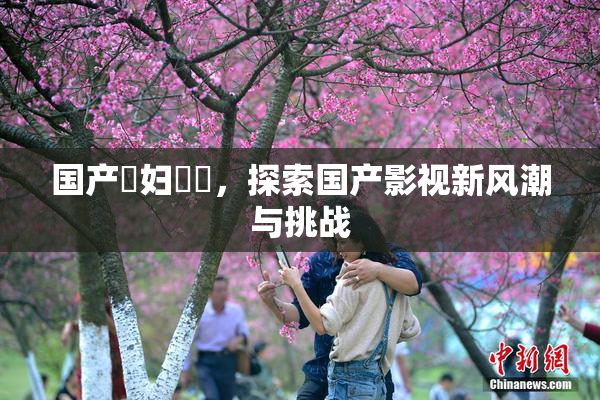 国产婬妇❌‌，探索国产影视新风潮与挑战