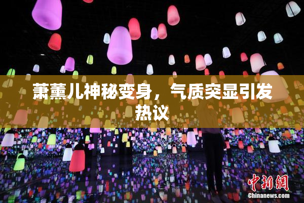 萧薰儿神秘变身，气质突显引发热议