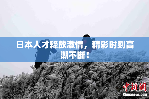 日本人才释放激情，精彩时刻高潮不断！