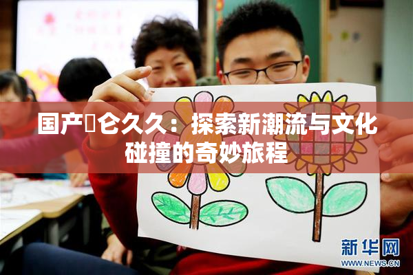 国产婬仑久久：探索新潮流与文化碰撞的奇妙旅程