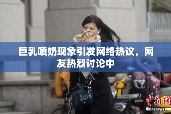巨乳喷奶现象引发网络热议，网友热烈讨论中