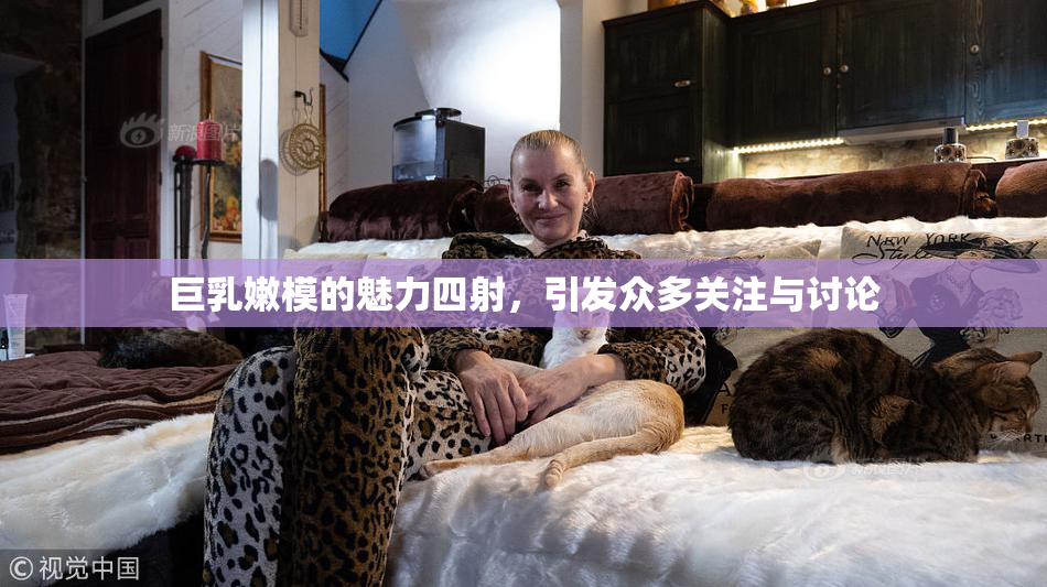 巨乳嫩模的魅力四射，引发众多关注与讨论