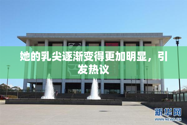 她的乳尖逐渐变得更加明显，引发热议