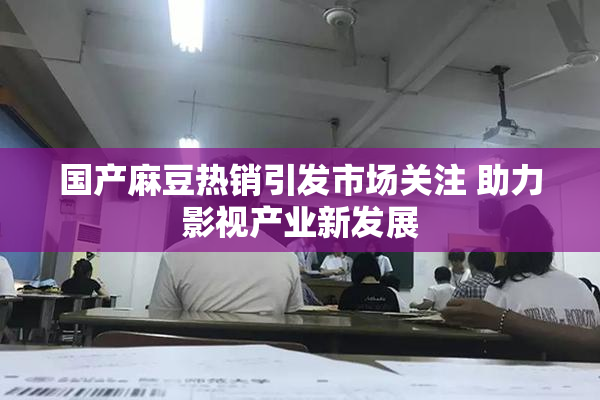国产麻豆热销引发市场关注 助力影视产业新发展