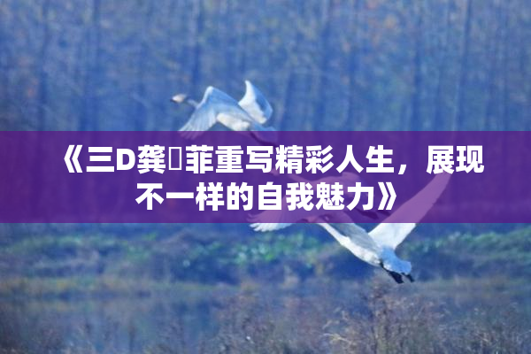 《三D龚玥菲重写精彩人生，展现不一样的自我魅力》