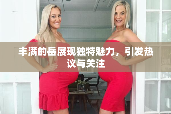 丰满的岳展现独特魅力，引发热议与关注