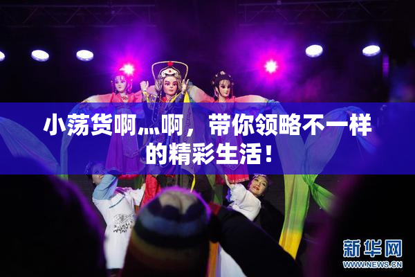 小荡货啊灬啊，带你领略不一样的精彩生活！