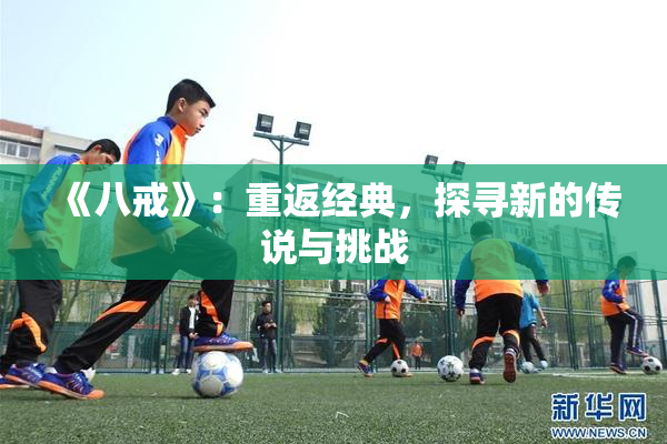 《八戒》：重返经典，探寻新的传说与挑战