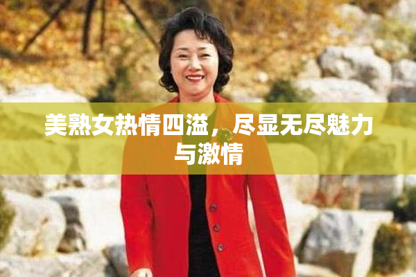 美熟女热情四溢，尽显无尽魅力与激情
