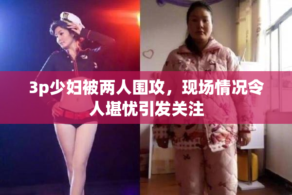 3p少妇被两人围攻，现场情况令人堪忧引发关注