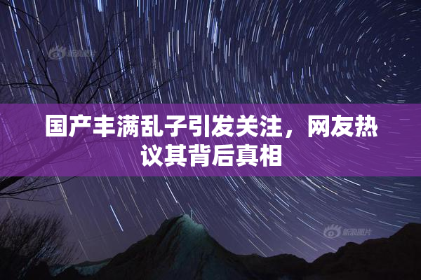国产丰满乱子引发关注，网友热议其背后真相