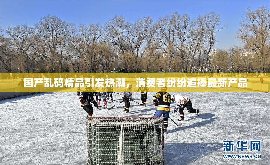 国产乱码精品引发热潮，消费者纷纷追捧最新产品