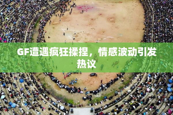 GF遭遇疯狂揉捏，情感波动引发热议