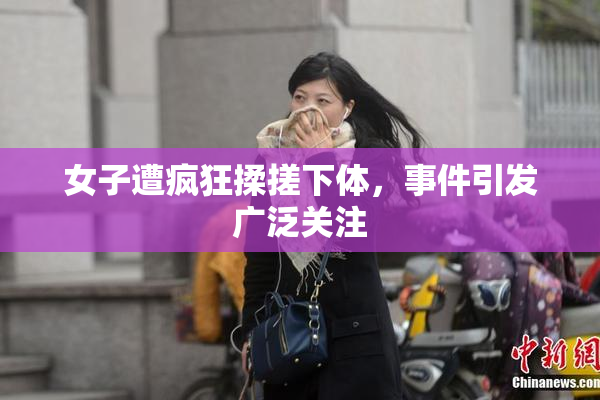 女子遭疯狂揉搓下体，事件引发广泛关注