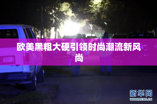 欧美黑粗大硬引领时尚潮流新风尚